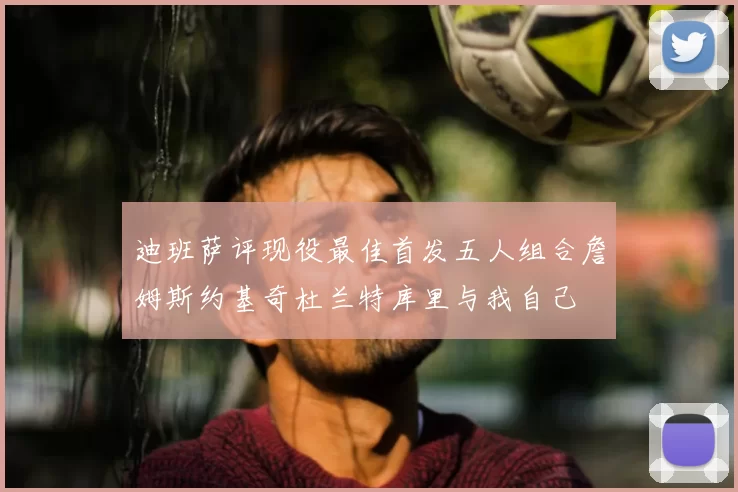 迪班萨评现役最佳首发五人组合詹姆斯约基奇杜兰特库里与我自己
