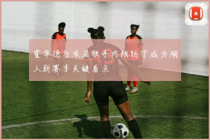 霍华德与浓眉联手内线防守成为湖人新赛季关键看点