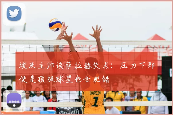 埃及主帅谈萨拉赫失点：压力下即使是顶级球星也会犯错