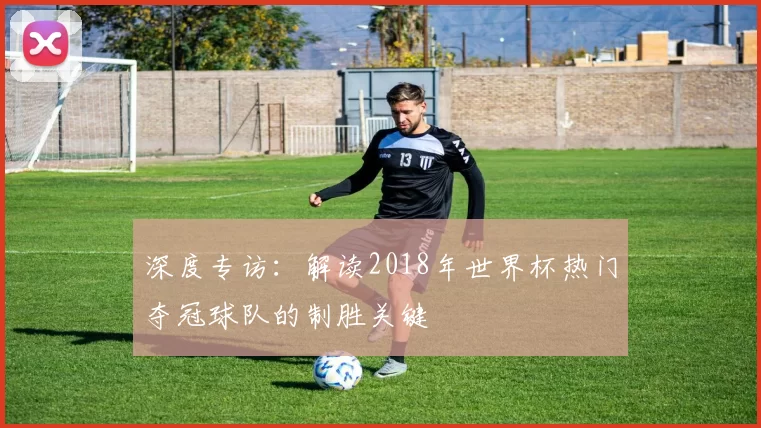 深度专访：解读2018年世界杯热门夺冠球队的制胜关键