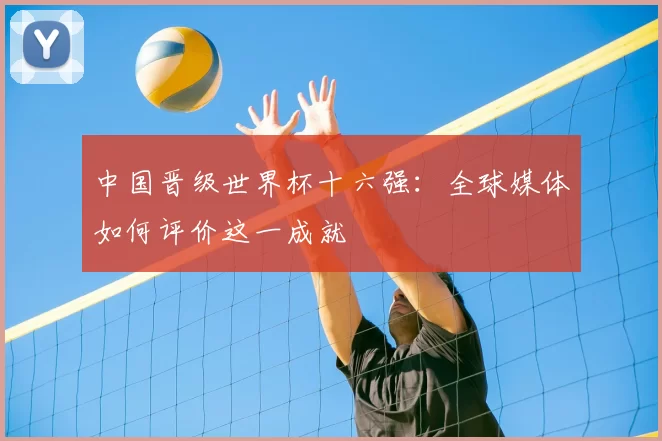 中国晋级世界杯十六强：全球媒体如何评价这一成就
