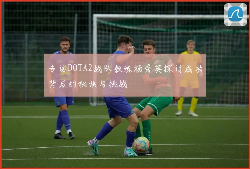 专访DOTA2战队教练杨秀英探讨成功背后的秘诀与挑战