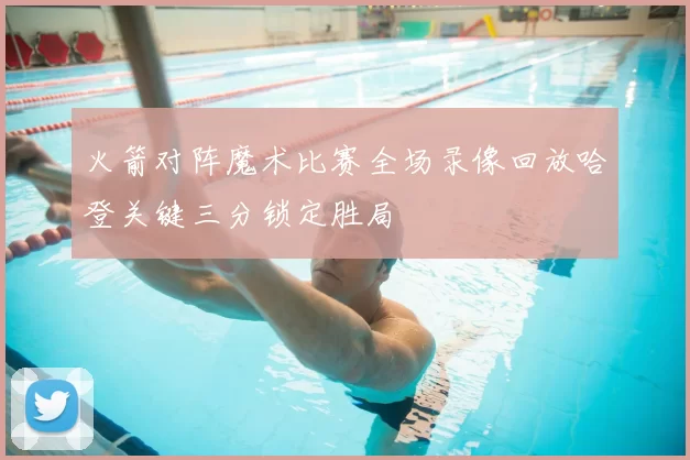 火箭对阵魔术比赛全场录像回放哈登关键三分锁定胜局