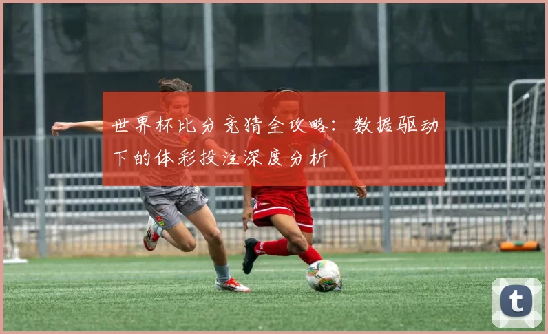 世界杯比分竞猜全攻略：数据驱动下的体彩投注深度分析