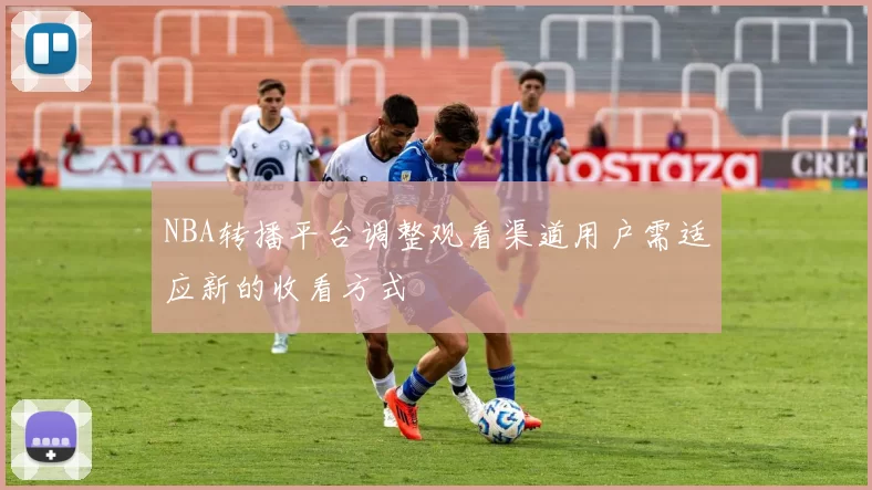 NBA转播平台调整观看渠道用户需适应新的收看方式