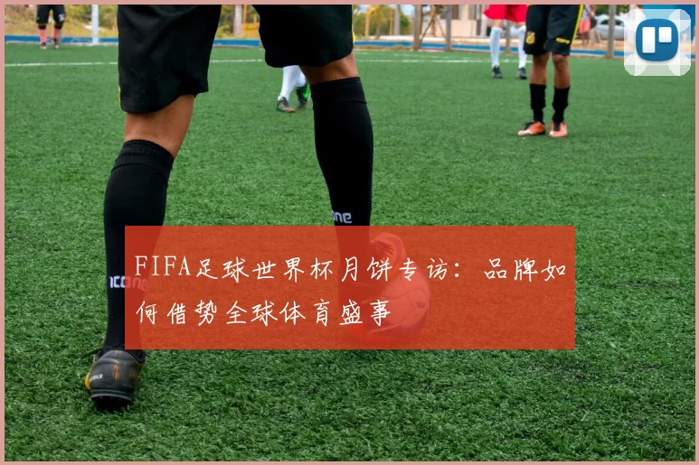 FIFA足球世界杯月饼专访:品牌如何借势全球体育盛事