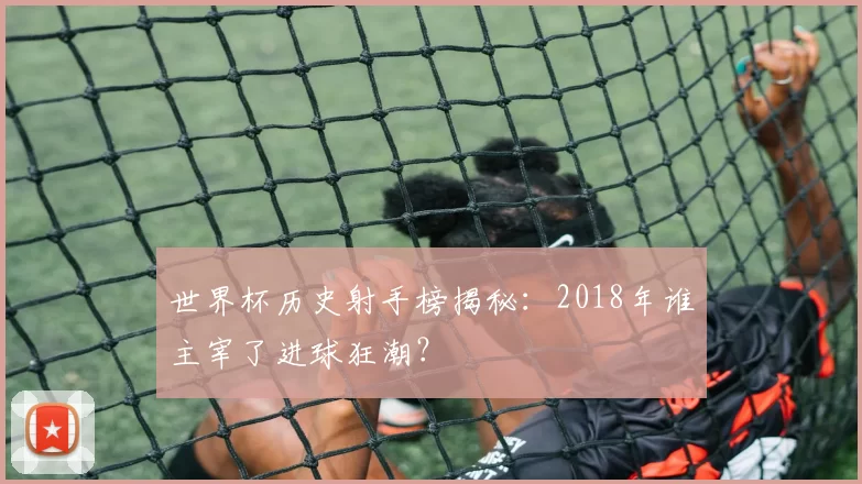 世界杯历史射手榜揭秘:2018年谁主宰了进球狂潮?