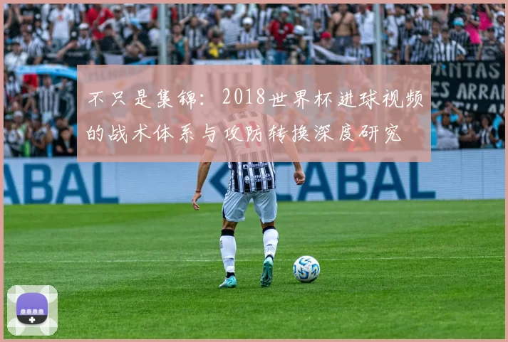 不只是集锦：2018世界杯进球视频的战术体系与攻防转换深度研究