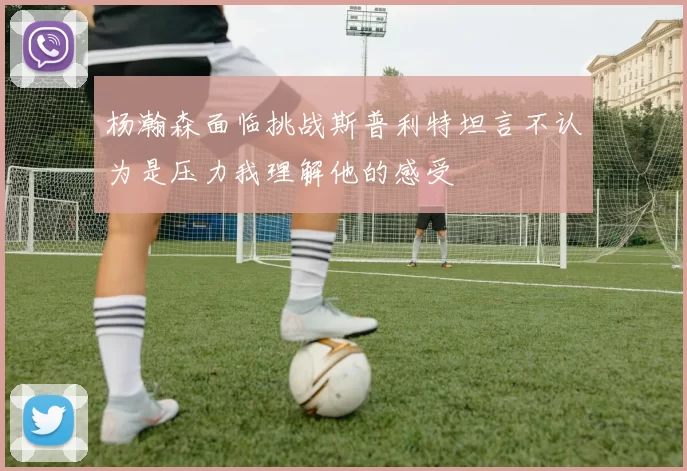 杨瀚森面临挑战斯普利特坦言不认为是压力我理解他的感受