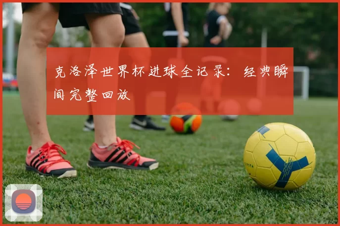 克洛泽世界杯进球全记录：经典瞬间完整回放