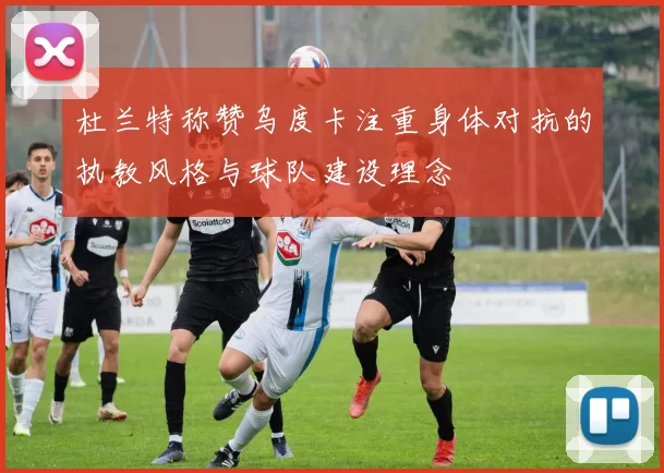 杜兰特称赞乌度卡注重身体对抗的执教风格与球队建设理念