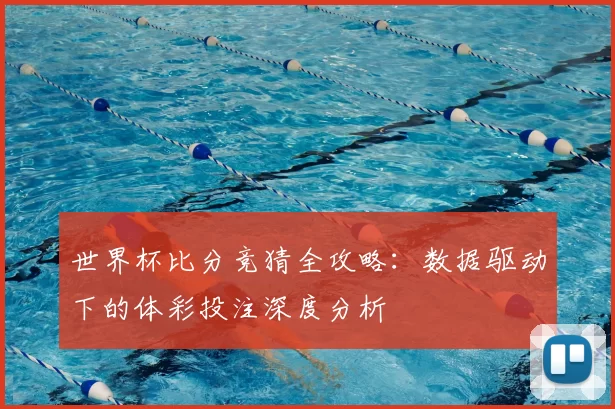 世界杯比分竞猜全攻略：数据驱动下的体彩投注深度分析