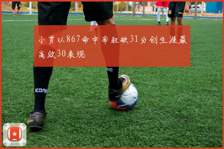 小贾以867命中率狂砍31分创生涯最高效30表现