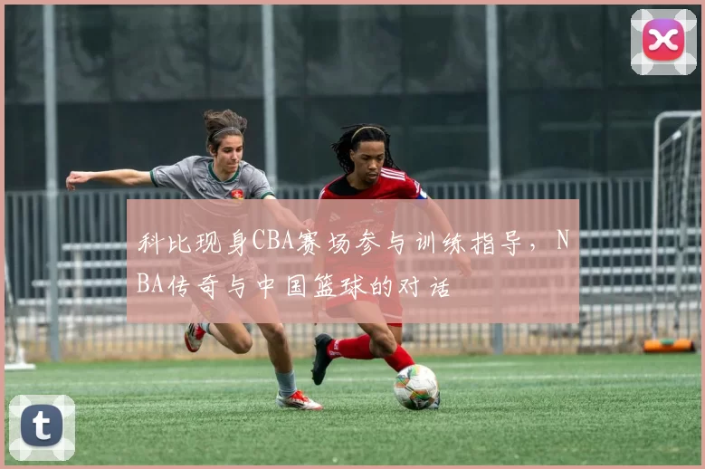 科比现身CBA赛场参与训练指导,NBA传奇与中国篮球的对话