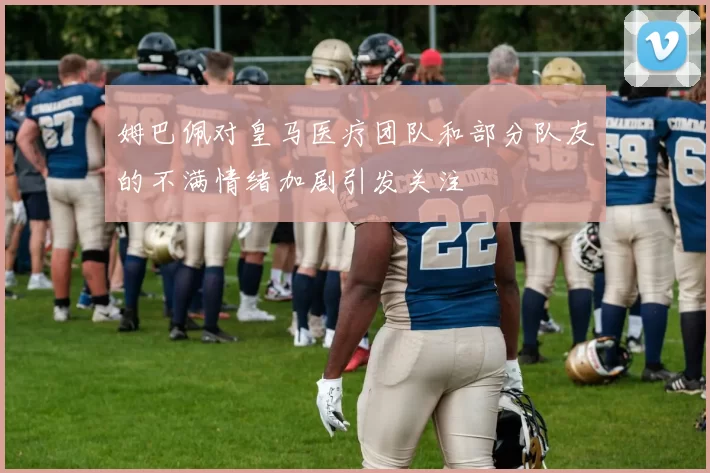 姆巴佩对皇马医疗团队和部分队友的不满情绪加剧引发关注