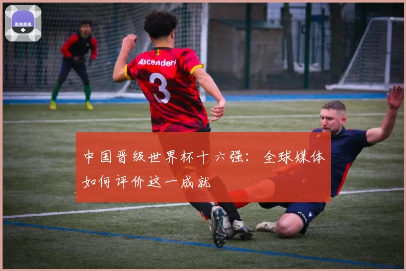 中国晋级世界杯十六强：全球媒体如何评价这一成就
