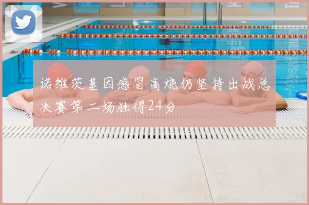 诺维茨基因感冒高烧仍坚持出战总决赛第二场独得24分