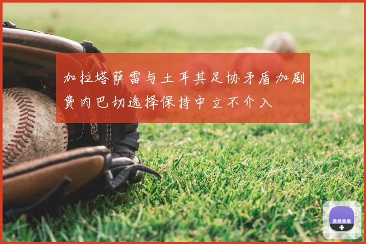 加拉塔萨雷与土耳其足协矛盾加剧费内巴切选择保持中立不介入