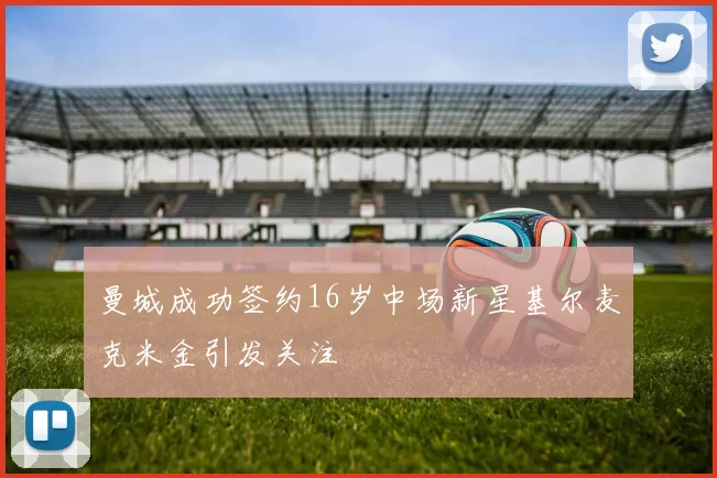 曼城成功签约16岁中场新星基尔麦克米金引发关注