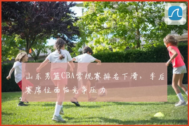 山东男篮CBA常规赛排名下滑，季后赛席位面临竞争压力