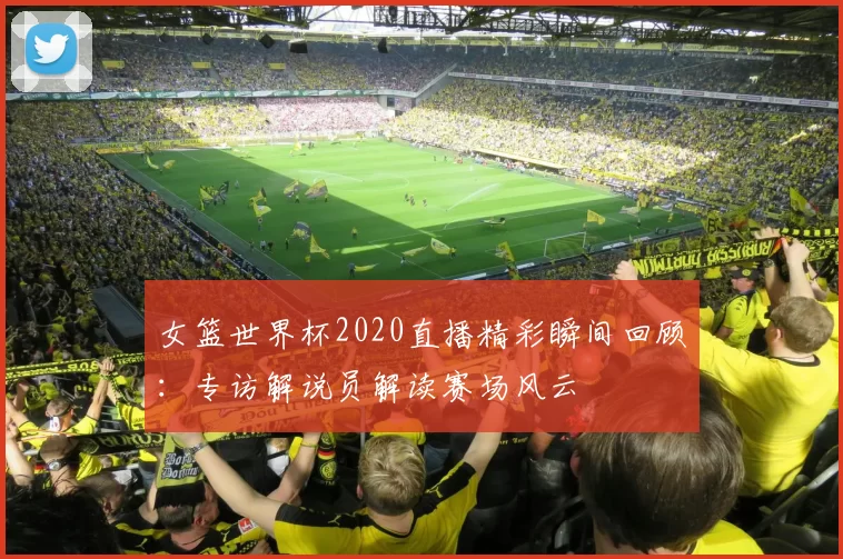 女篮世界杯2020直播精彩瞬间回顾:专访解说员解读赛场风云