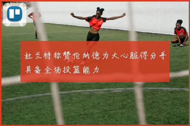 杜兰特称赞伦纳德为大心脏得分手具备全场投篮能力