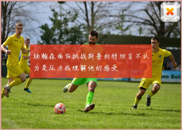 杨瀚森面临挑战斯普利特坦言不认为是压力我理解他的感受