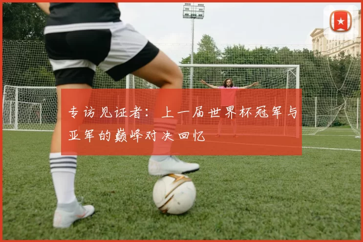 专访见证者：上一届世界杯冠军与亚军的巅峰对决回忆