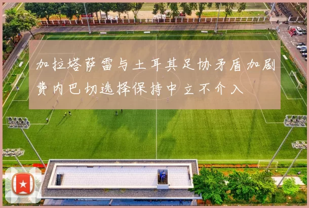 加拉塔萨雷与土耳其足协矛盾加剧费内巴切选择保持中立不介入