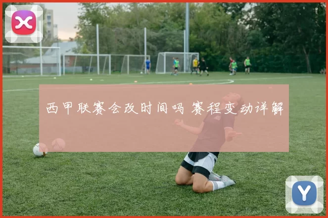 西甲联赛会改时间吗 赛程变动详解