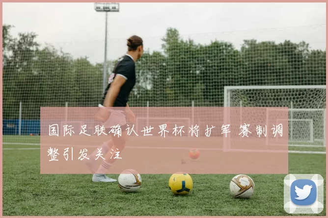 国际足联确认世界杯将扩军 赛制调整引发关注