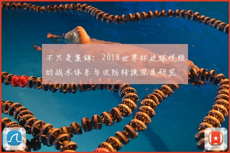 不只是集锦：2018世界杯进球视频的战术体系与攻防转换深度研究