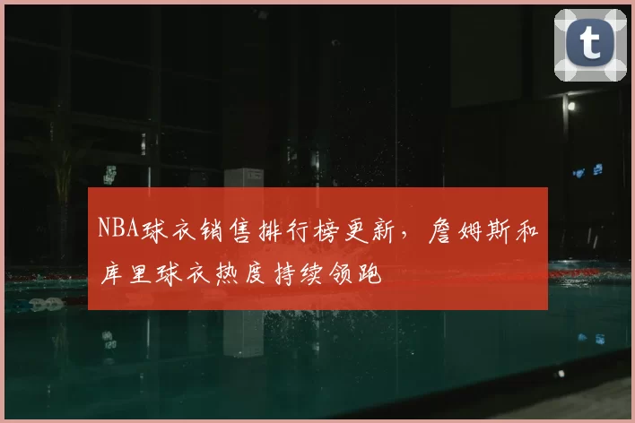 NBA球衣销售排行榜更新,詹姆斯和库里球衣热度持续领跑