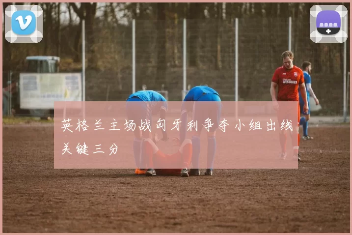 英格兰主场战匈牙利争夺小组出线关键三分