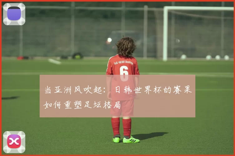 当亚洲风吹起:日韩世界杯的赛果如何重塑足坛格局