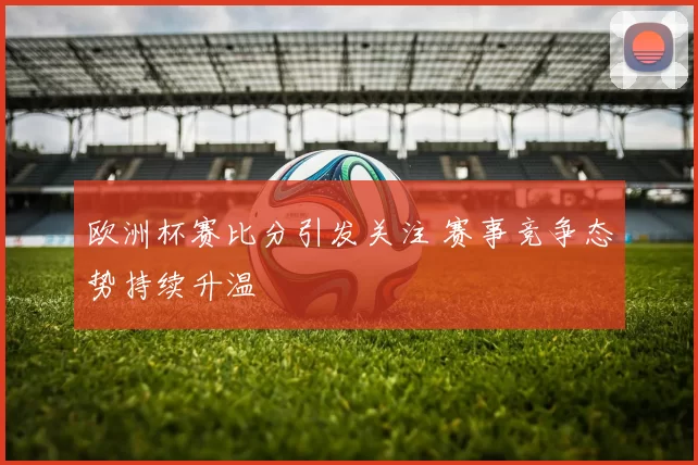 欧洲杯赛比分引发关注 赛事竞争态势持续升温