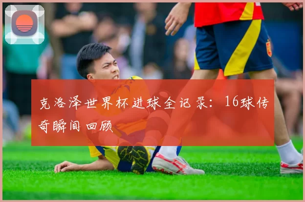 克洛泽世界杯进球全记录：16球传奇瞬间回顾
