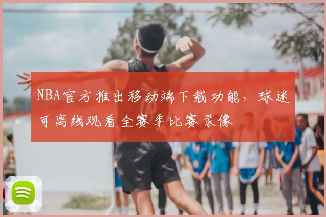 NBA官方推出移动端下载功能，球迷可离线观看全赛季比赛录像