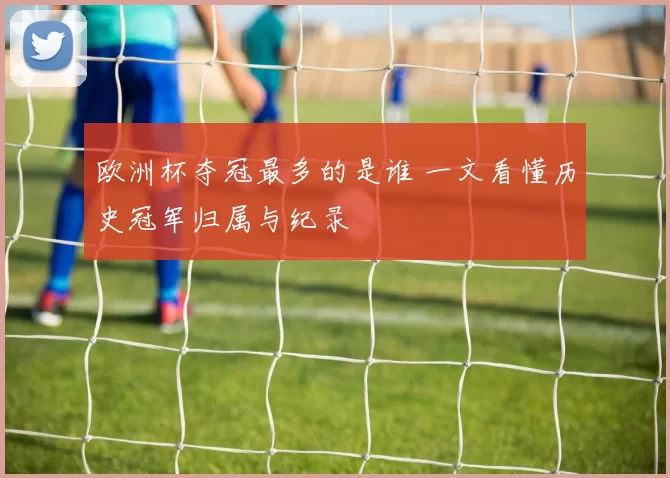 欧洲杯夺冠最多的是谁 一文看懂历史冠军归属与纪录