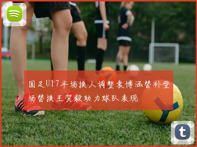 国足U17半场换人调整袁博涵替补登场替换王贺毅助力球队表现