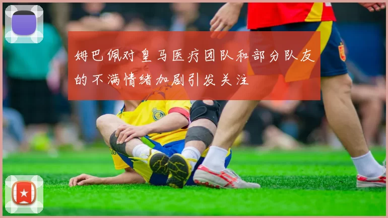 姆巴佩对皇马医疗团队和部分队友的不满情绪加剧引发关注