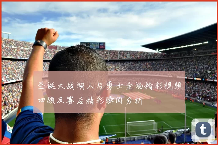 圣诞大战湖人与勇士全场精彩视频回顾及赛后精彩瞬间分析