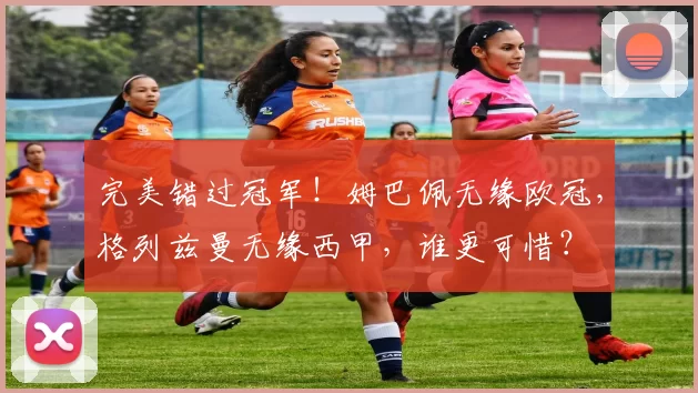 完美错过冠军！姆巴佩无缘欧冠，格列兹曼无缘西甲，谁更可惜？