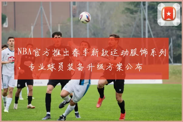 NBA官方推出春季新款运动服饰系列，专业球员装备升级方案公布