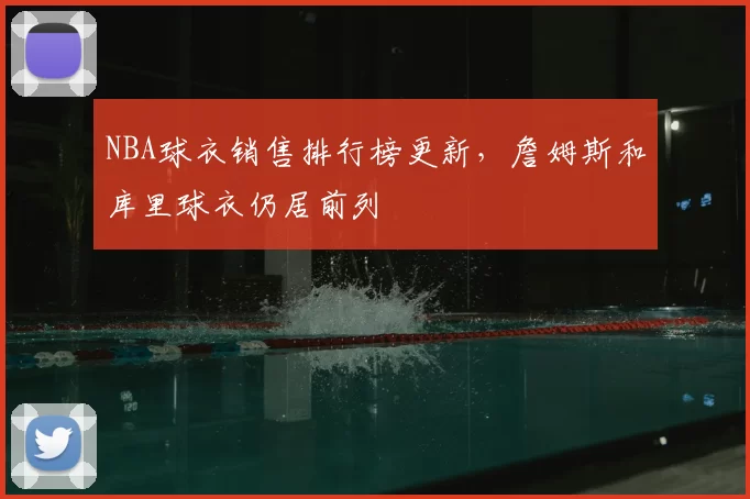 NBA球衣销售排行榜更新，詹姆斯和库里球衣仍居前列