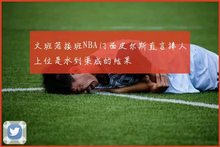 文班若接班NBA门面皮尔斯直言捧人上位是水到渠成的结果