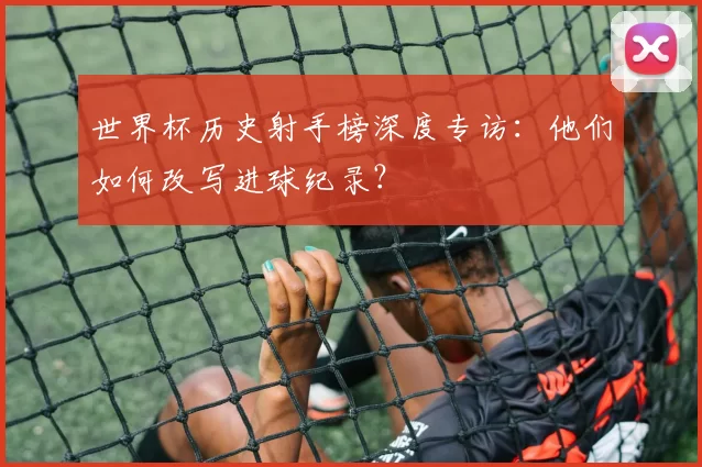 世界杯历史射手榜深度专访：他们如何改写进球纪录？