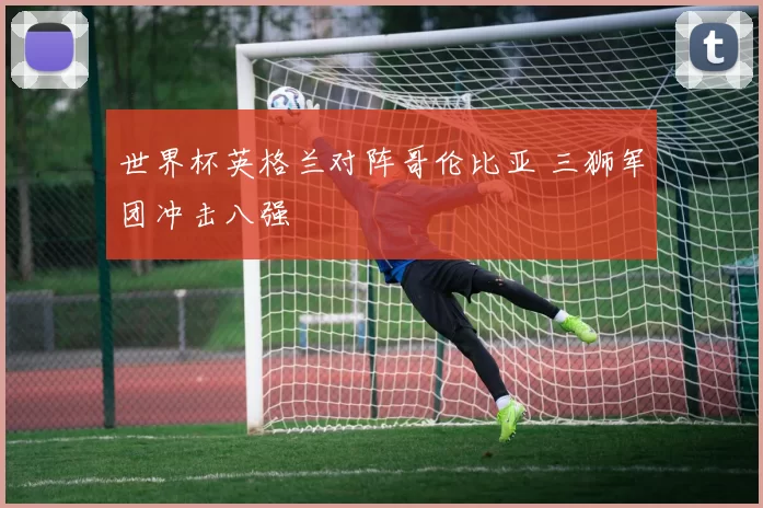 世界杯英格兰对阵哥伦比亚 三狮军团冲击八强