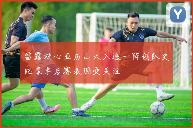 雷霆核心亚历山大入选一阵创队史纪录季后赛表现受关注
