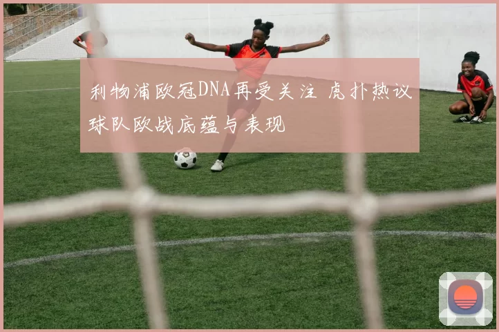 利物浦欧冠DNA再受关注 虎扑热议球队欧战底蕴与表现